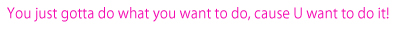You just gotta do what you want to do, cause you want to do it!